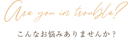 Are you in trouble? こんなお悩みありませんか？